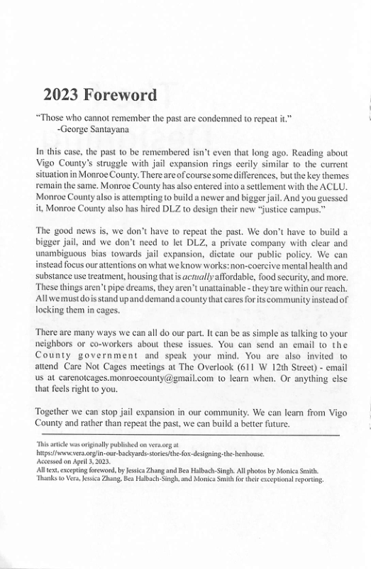 2023 Foreword  “Those who cannot remember the past are condemned to repeat it” ~George Santayana  In this case, the past to be remembered isn’t even that long ago. Reading about Vigo County’s struggle with jail expansion rings ecrily similar o the current situation in Monroe County. Thereare of course some differences, but the key themes temain the same. Monroe County has also entered into  settlement with the ACLU. Monroc Countyalso s atemping o build anewer and biggerjail. And you gucssed i, Monroe County also has hired DLZ to design their new “justice campus.  The good news is, we don’t have to repeat the past. We don’t have to build & bigger jail, and we don’t need 1o let DLZ, a private company with clear and unambiguous bias towards jail expansion, dictate our public policy. We can instead focus ourattentions on what we know works: non-coercive mental health and substance use treatment, housing thatis actuallyaffordable, food security, and more. These things aren’t ipe dreams, they aren’t unattainable - they are within our reach. Allwemustdois stand upand demanda county that ares for its community instead of ocking them in cages.  There arc many ways we can all do our part. It can be as simple as talking to your neighbors or co-workers about these issues. You can send an email to the County government and speak your mind. You are also invited to attend Care Not Cages meetings at The Overlook (611 W 12th Sireet) - email us at carenotcages.monroccounty@gmail.com 1o learn when. Or anything else that feels right to you.  Together we can stop jail expansion in our community. We can leam from Vigo County and rather than repeat the past, we can build a better future.  “Tis e vas orginaly publihed o versarg o g fvrs.orgin-our-bckyands sore e ox-designing the-heshouse.  Acessed on Apel 2023  A, exceping foreword, by Jesic Zhang and Bea Halbch-Singh All photos by Morica i Thanks 1 Vra Jssia Zhang. B Halbach-Singh.and Monics Sith for tei cxceptionalrportn.  